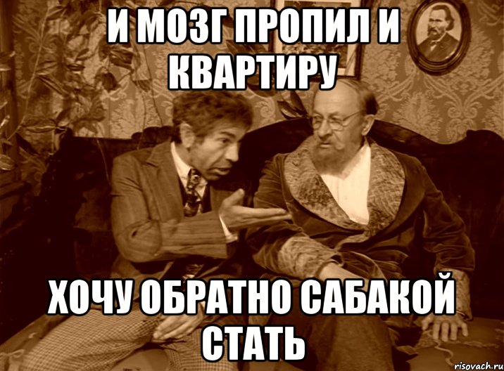 и мозг пропил и квартиру хочу обратно сабакой стать