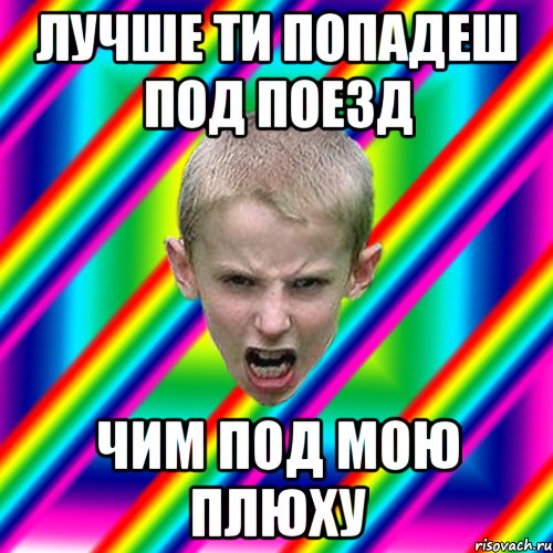 лучше ти попадеш под поезд чим под мою плюху