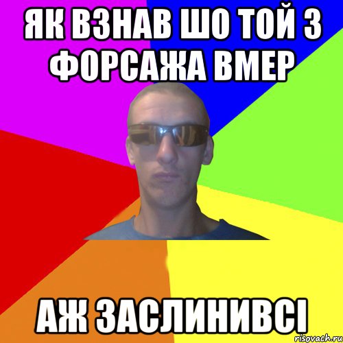 як взнав шо той з форсажа вмер аж заслинивсі
