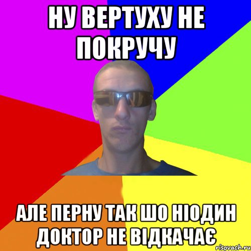 ну вертуху не покручу але перну так шо ніодин доктор не відкачає