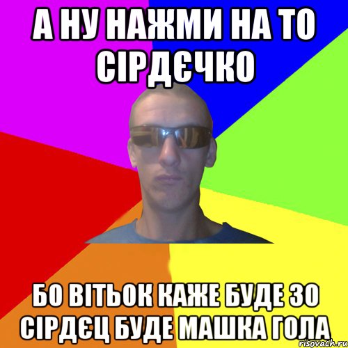а ну нажми на то сірдєчко бо вітьок каже буде 30 сірдєц буде машка гола