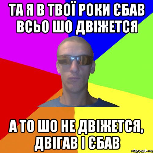 та я в твої роки єбав всьо шо двіжется а то шо не двіжется, двігав і єбав