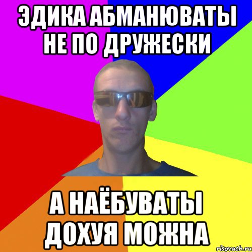 эдика абманюваты не по дружески а наёбуваты дохуя можна