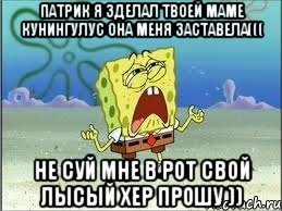 Патрик я зделал твоей маме кунингулус она меня заставела((( не суй мне в рот свой лысый хер прошу )), Мем Спанч Боб плачет