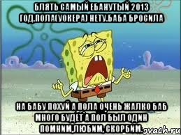 Блять самый ебанутый 2013 год.Пола(Уокера) нету.Баба бросила На бабу похуй а пола очень жалко баб много будет а пол был один Помним,любим, скорбим., Мем Спанч Боб плачет