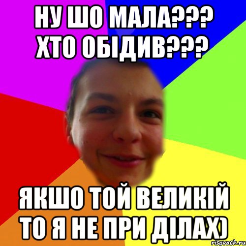 ну шо мала??? хто обідив??? якшо той великій то я не при ділах)