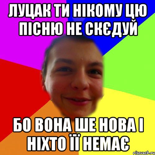 луцак ти нікому цю пісню не скєдуй бо вона ше нова і ніхто її немає