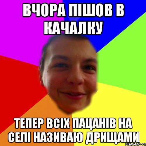 ВЧОРА ПІШОВ В КАЧАЛКУ ТЕПЕР ВСІХ ПАЦАНІВ НА СЕЛІ НАЗИВАЮ ДРИЩАМИ