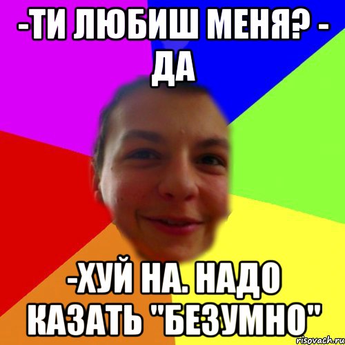-ти любиш меня? - да -хуй на. надо казать "безумно"