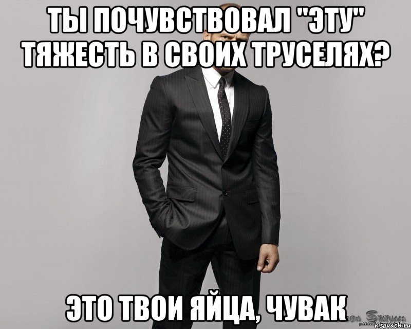 Ты почувствовал "эту" тяжесть в своих труселях? это твои яйца, чувак