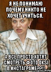 Я не понимаю почему никто не хочет учиться, а все просто хотят смотреть фото Oksi в Инстаграме??!!