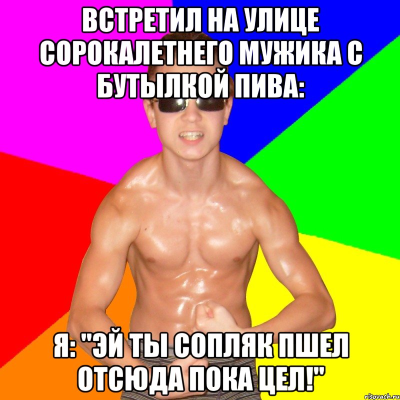 Встретил на улице сорокалетнего мужика с бутылкой пива: Я: "Эй ты сопляк пшел отсюда пока цел!"