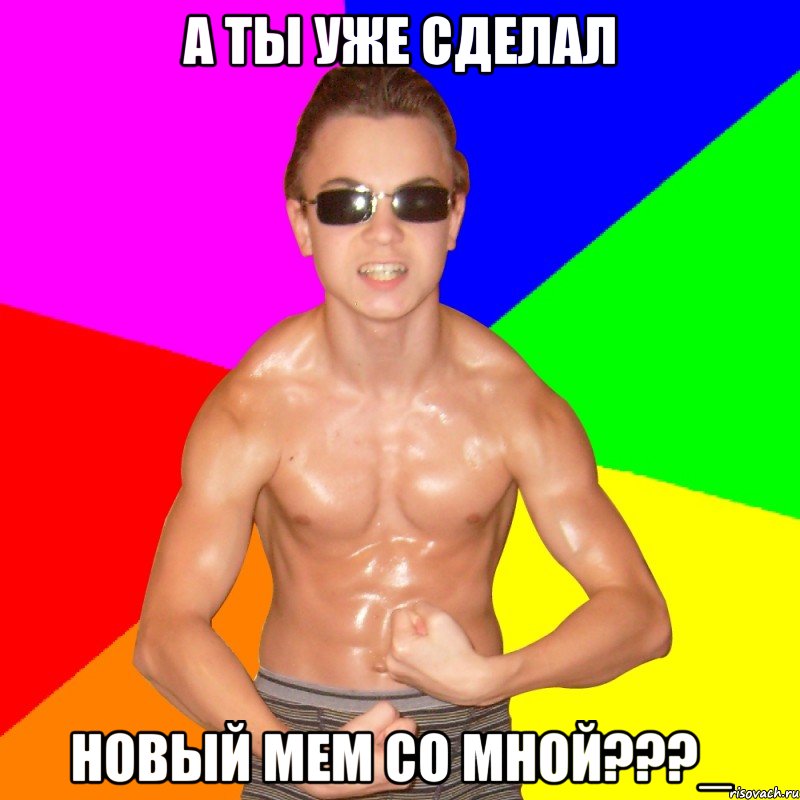 А ТЫ УЖЕ СДЕЛАЛ НОВЫЙ МЕМ СО МНОЙ???_