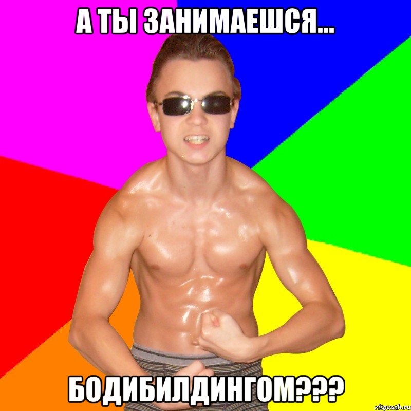 А ТЫ ЗАНИМАЕШСЯ... БОДИБИЛДИНГОМ???