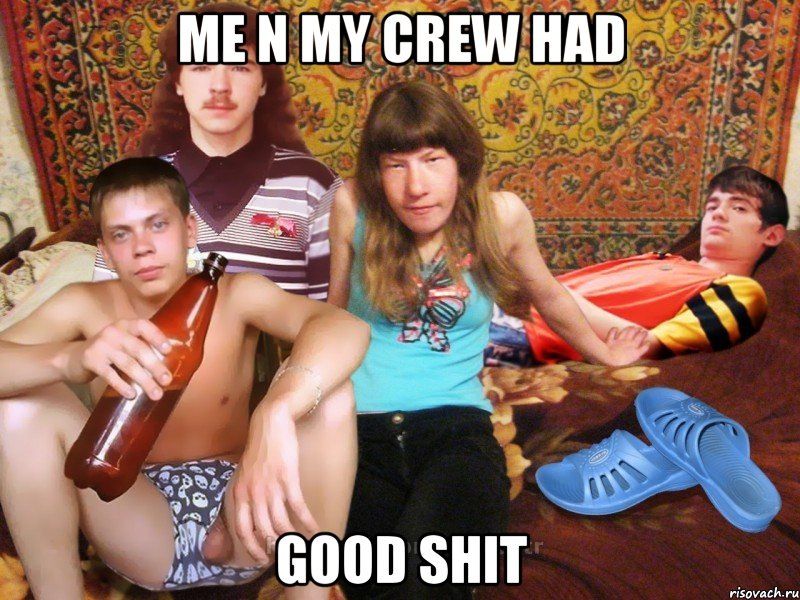 me n my crew had good shit