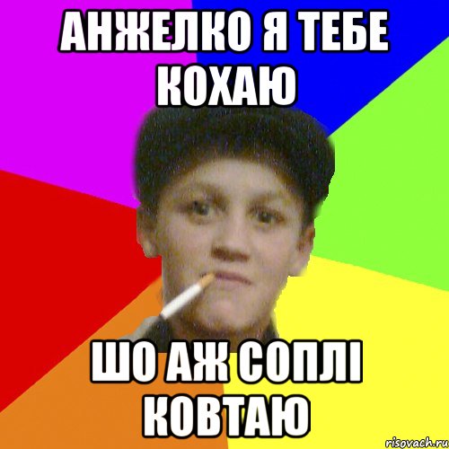 анжелко я тебе кохаю шо аж соплі ковтаю