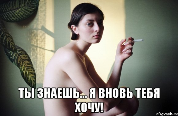  ты знаешь... я вновь тебя хочу!