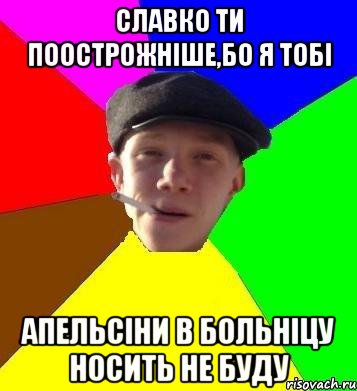 Славко ти поострожніше,бо я тобі апельсіни в больніцу носить не буду