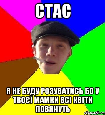 Стас Я не буду розуватись бо у твоєї мамки всі квіти повянуть