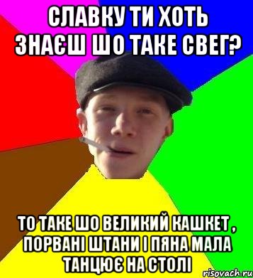 славку ти хоть знаєш шо таке свег? то таке шо великий кашкет , порвані штани і пяна мала танцює на столі