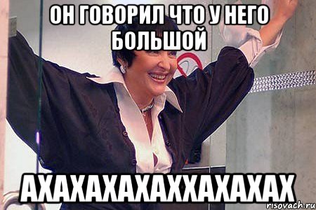 он говорил что у него большой АХАХАХАХАХХАХАХАХ