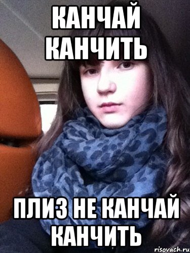 канчай канчить плиз не канчай канчить