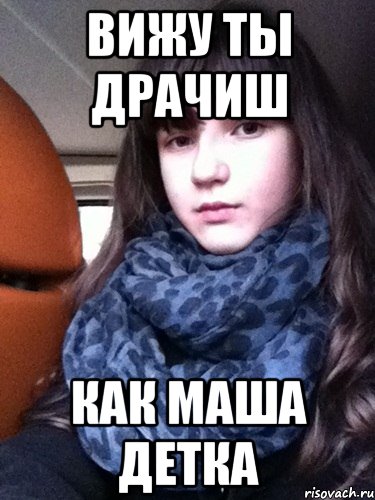 вижу ты драчиш как маша детка
