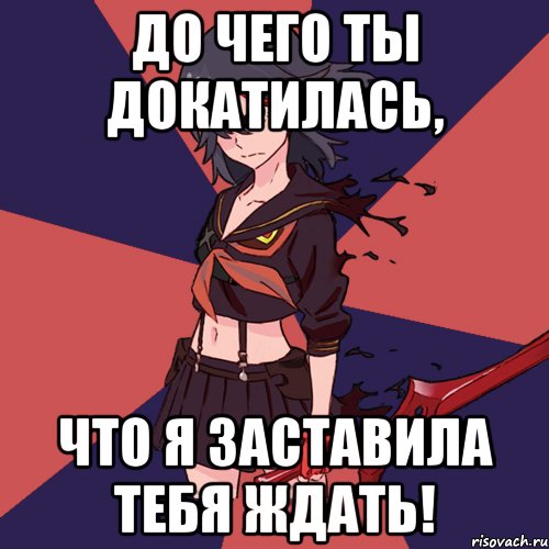 До чего ты докатилась, Что я заставила тебя ждать!