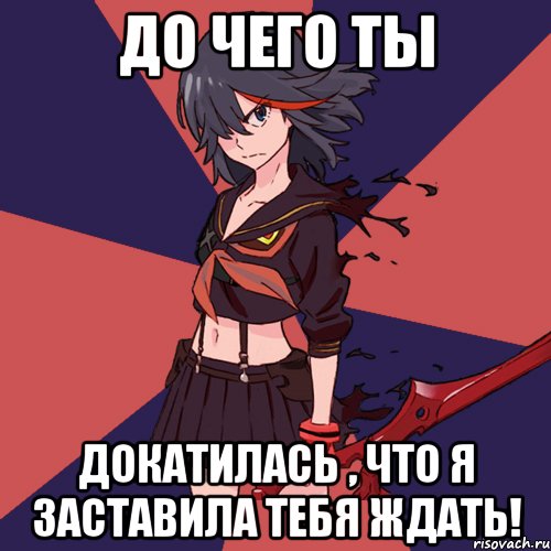 До чего ты докатилась , Что я заставила тебя ждать!