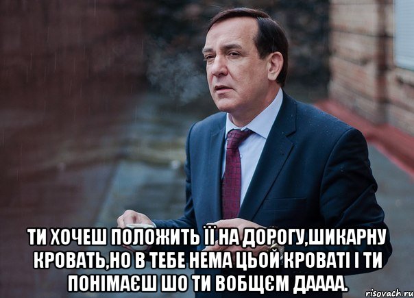  ти хочеш положить її на дорогу,шикарну кровать,но в тебе нема цьой кроваті і ти понімаєш шо ти вобщєм даааа.