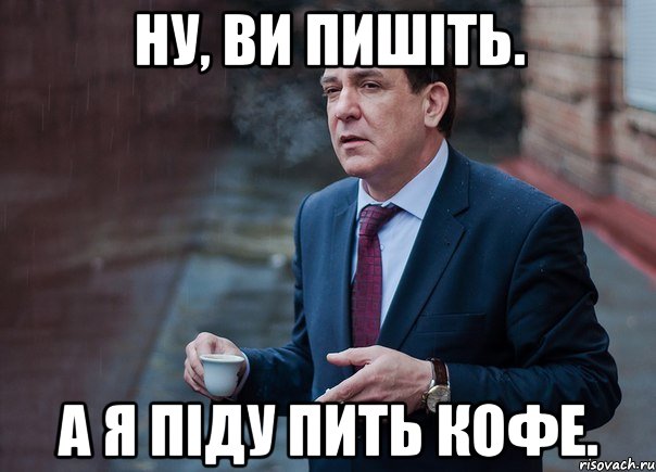 ну, ви пишіть. а я піду пить кофе.