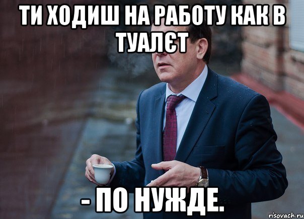 ти ходиш на работу как в туалєт - по нужде.