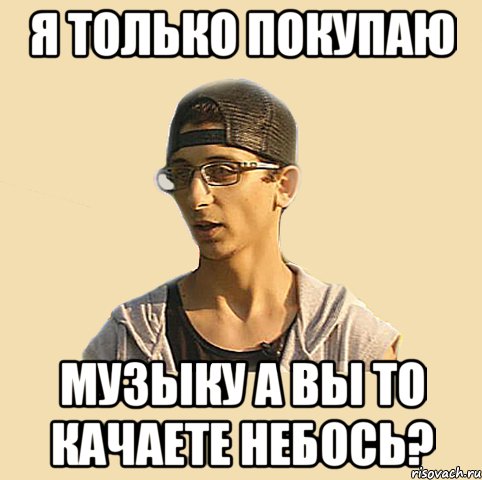 Я только покупаю МУЗЫКУ а вы то качаете небось?