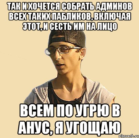 Так и хочется собрать админов всех таких пабликов, включая этот, и сесть им на лицо Всем по угрю в анус, я угощаю