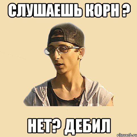 Слушаешь корн ? Нет? Дебил