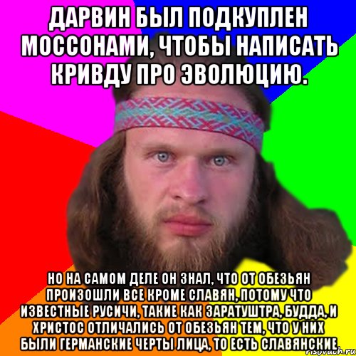 Дарвин был подкуплен моссонами, чтобы написать кривду про эволюцию. Но на самом деле он знал, что от обезьян произошли все кроме славян, потому что известные русичи, такие как Заратуштра, Будда, и Христос отличались от обезьян тем, что у них были германские черты лица, то есть славянские, Мем Типичный долбослав