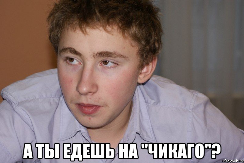  а ты едешь на "Чикаго"?