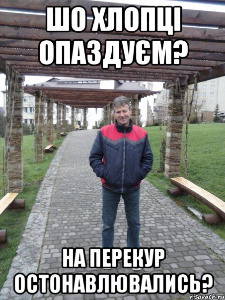 шо хлопці опаздуєм? на перекур остонавлювались?