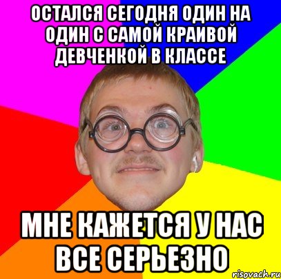 Остался сегодня один на один с самой краивой девченкой в классе Мне кажется у нас все серьезно, Мем Типичный ботан