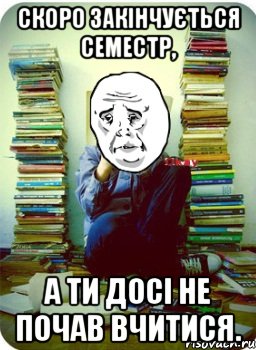Скоро закінчується семестр, а ти досі не почав вчитися.
