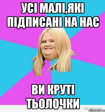 УСІ МАЛІ,ЯКІ ПІДПИСАНІ НА НАС ВИ КРУТІ ТЬОЛОЧКИ