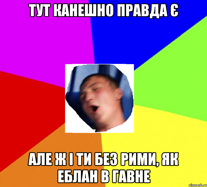 Тут канешно правда є Але ж і ти без рими, як еблан в гавне
