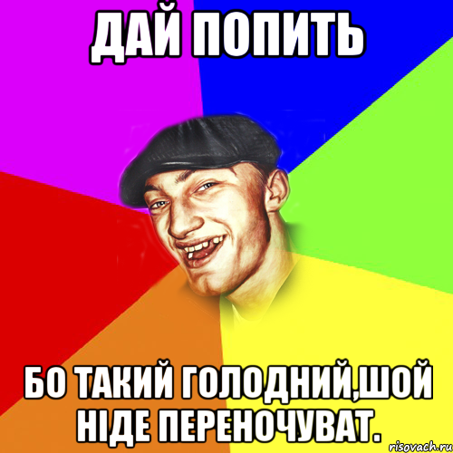 Дай попить Бо такий голодний,шой ніде переночуват.