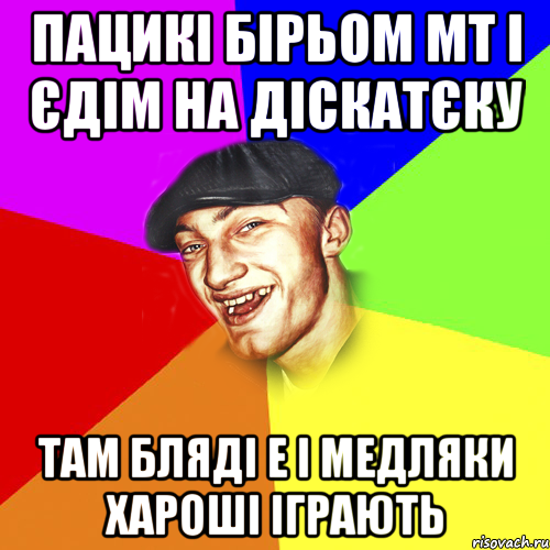 пацикі бірьом МТ і єдім на діскатєку там бляді е і медляки хароші іграють