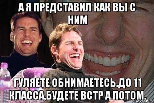 А я представил как вы с ним Гуляете обнимаетесь.до 11 класса,будете встр а потом., Мем том круз