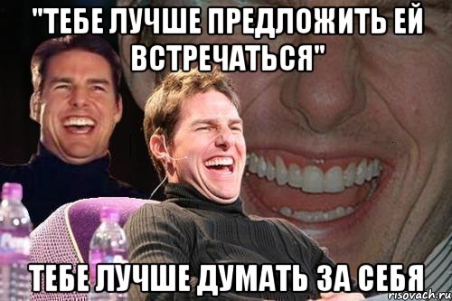 "тебе лучше предложить ей встречаться" Тебе лучше думать за себя, Мем том круз