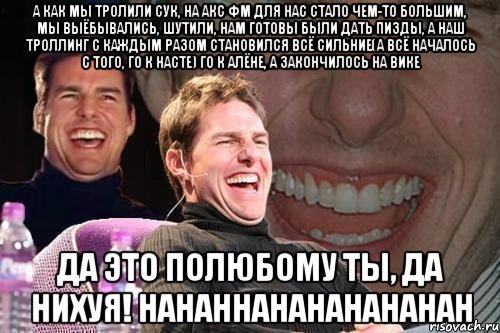 А как мы тролили сук, на акс фм для нас стало чем-то большим, мы выёбывались, шутили, нам готовы были дать пизды, а наш троллинг с каждым разом становился всё сильние(А ВСЁ НАЧАЛОСЬ С ТОГО, ГО К НАСТЕ) ГО К АЛЁНЕ, А ЗАКОНЧИЛОСЬ НА ВИКЕ ДА ЭТО ПОЛЮБОМУ ТЫ, ДА НИХУЯ! HAHAHHAHAHAHAHAHAH, Мем том круз