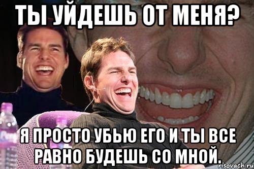 Ты уйдешь от меня? Я просто убью его и ты все равно будешь со мной., Мем том круз