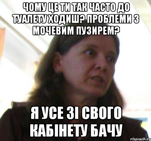 чому це ти так часто до туалету ходиш? проблеми з мочевим пузирем? я усе зi свого кабiнету бачу