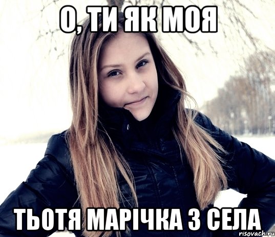 о, ти як моя тьотя Марічка з села